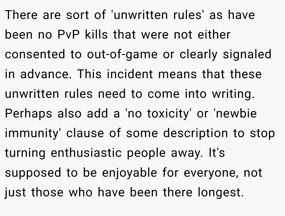 There are sort of 'unwritten rules' as have been no PvP kills that were not either consented to out-of-game or clearly signaled in advance. This incident means that these unwritten rules need to come into writing. Perhaps also add a 'no toxicity' or 'newbie immunity' clause of some description to stop turning enthusiastic people away. It's supposed to be enjoyable for everyone, not just those who have been there longest.