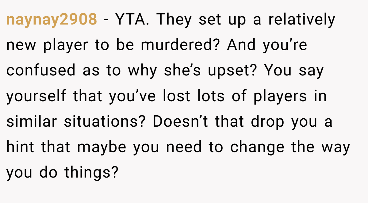 naynay2908 − YTA. They set up a relatively new player to be murdered? And you’re confused as to why she’s upset? You say yourself that you’ve lost lots of players in similar situations? Doesn’t that drop you a hint that maybe you need to change the way you do things?