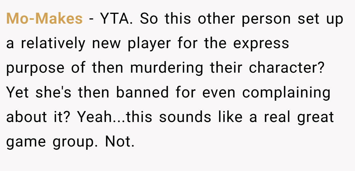 Mo-Makes − YTA. So this other person set up a relatively new player for the express purpose of then murdering their character? Yet she's then banned for even complaining about it? Yeah...this sounds like a real great game group. Not.