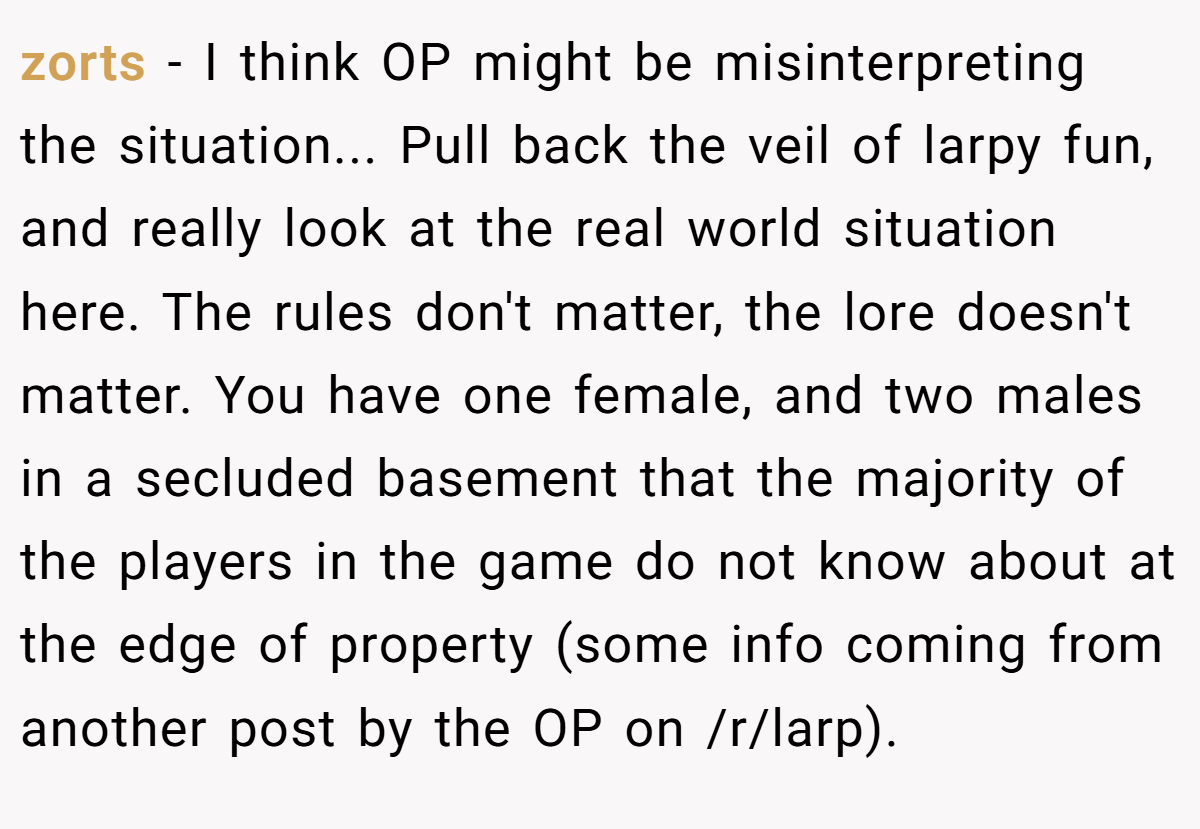 zorts − I think OP might be misinterpreting the situation... Pull back the veil of larpy fun, and really look at the real world situation here. The rules don't matter, the lore doesn't matter. You have one female, and two males in a secluded basement that the majority of the players in the game do not know about at the edge of property (some info coming from another post by the OP on /r/larp).