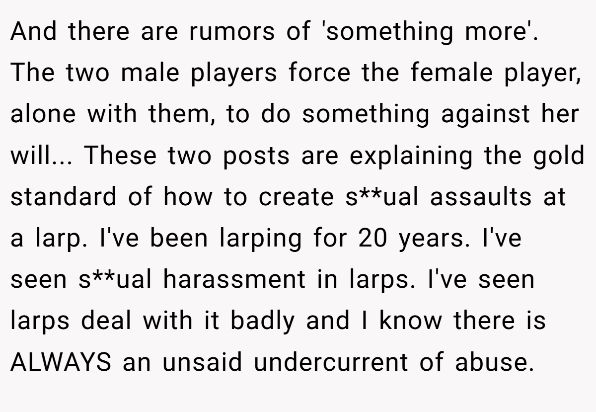 And there are rumors of 'something more'. The two male players force the female player, alone with them, to do something against her will... These two posts are explaining the gold standard of how to create s**ual assaults at a larp. I've been larping for 20 years. I've seen s**ual harassment in larps. I've seen larps deal with it badly and I know there is ALWAYS an unsaid undercurrent of abuse.