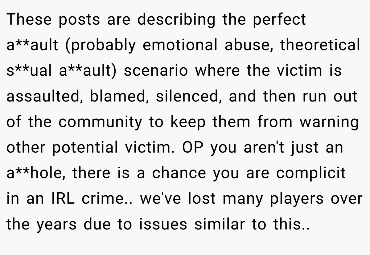 These posts are describing the perfect a**ault (probably emotional abuse, theoretical s**ual a**ault) scenario where the victim is assaulted, blamed, silenced, and then run out of the community to keep them from warning other potential victim. OP you aren't just an a**hole, there is a chance you are complicit in an IRL crime.. we've lost many players over the years due to issues similar to this..