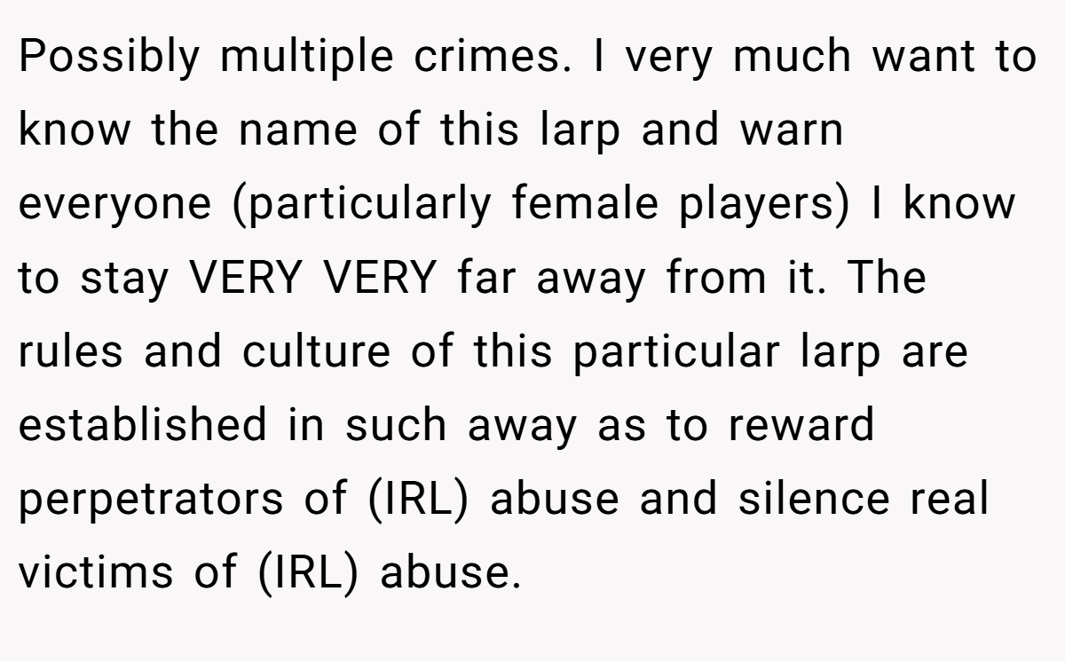 Possibly multiple crimes. I very much want to know the name of this larp and warn everyone (particularly female players) I know to stay VERY VERY far away from it. The rules and culture of this particular larp are established in such away as to reward perpetrators of (IRL) abuse and silence real victims of (IRL) abuse.