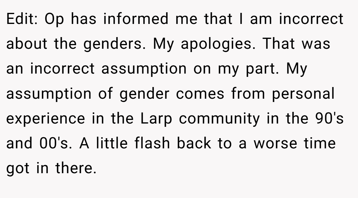 Edit: Op has informed me that I am incorrect about the genders. My apologies. That was an incorrect assumption on my part. My assumption of gender comes from personal experience in the Larp community in the 90's and 00's. A little flash back to a worse time got in there.