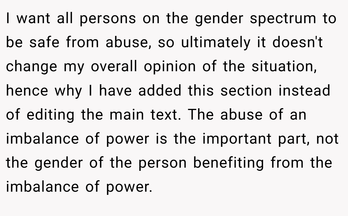I want all persons on the gender spectrum to be safe from abuse, so ultimately it doesn't change my overall opinion of the situation, hence why I have added this section instead of editing the main text. The abuse of an imbalance of power is the important part, not the gender of the person benefiting from the imbalance of power.