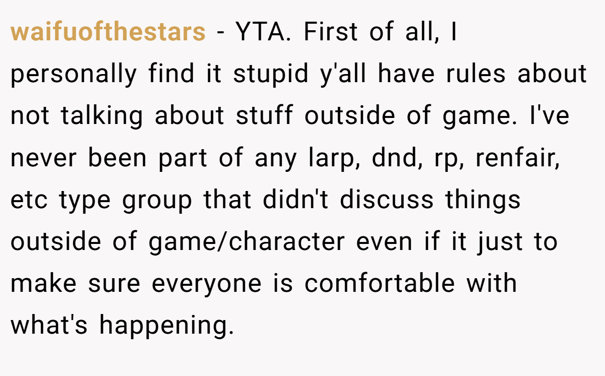 waifuofthestars − YTA. First of all, I personally find it stupid y'all have rules about not talking about stuff outside of game. I've never been part of any larp, dnd, rp, renfair, etc type group that didn't discuss things outside of game/character even if it just to make sure everyone is comfortable with what's happening.