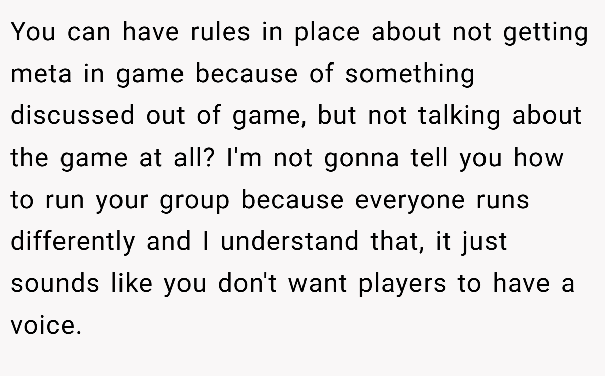 You can have rules in place about not getting meta in game because of something discussed out of game, but not talking about the game at all? I'm not gonna tell you how to run your group because everyone runs differently and I understand that, it just sounds like you don't want players to have a voice.