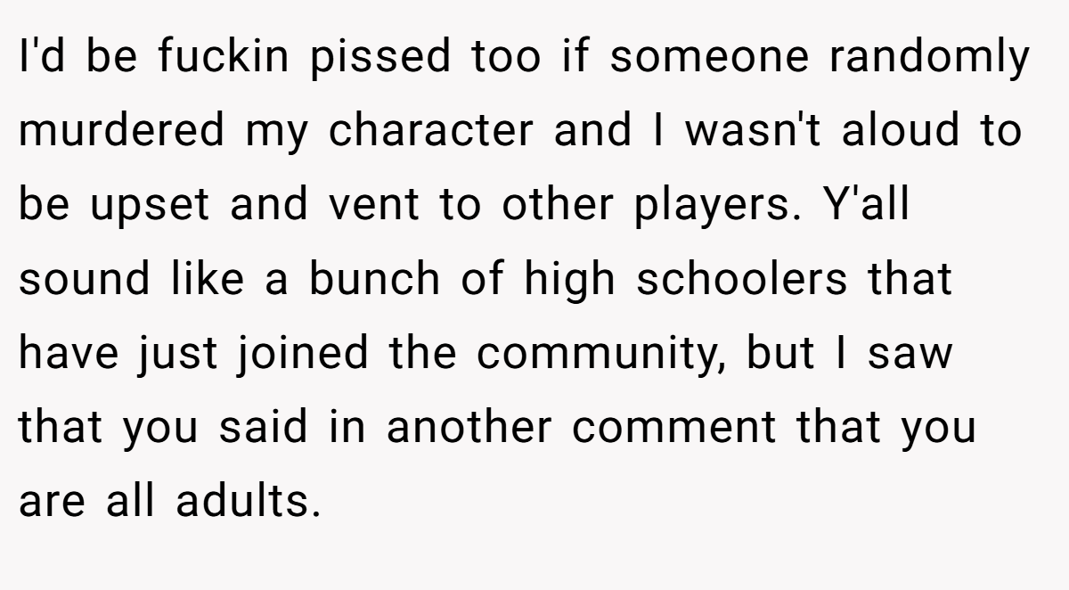 I'd be fuckin pissed too if someone randomly murdered my character and I wasn't aloud to be upset and vent to other players. Y'all sound like a bunch of high schoolers that have just joined the community, but I saw that you said in another comment that you are all adults.