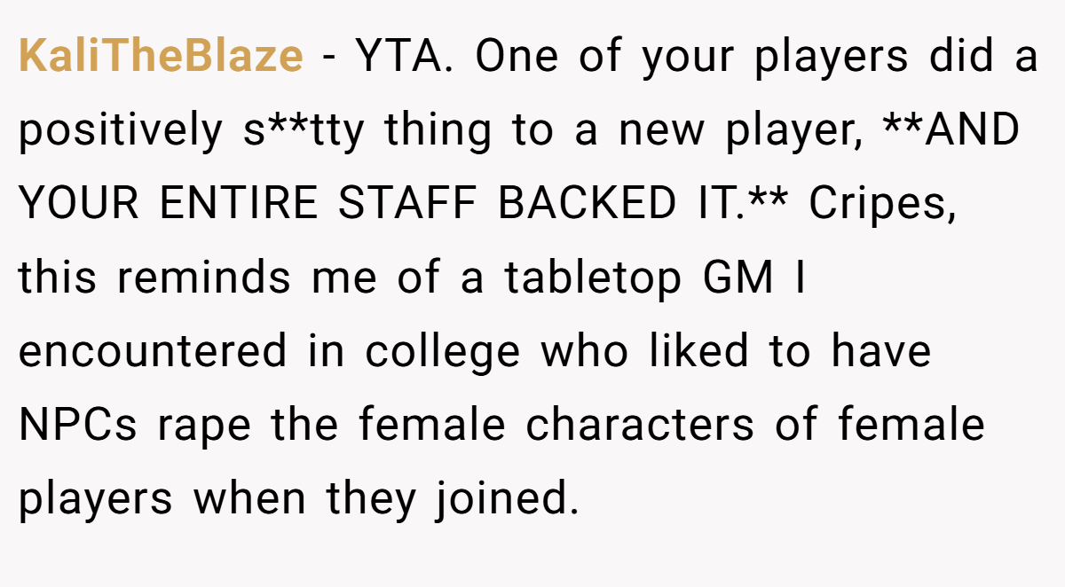 KaliTheBlaze − YTA. One of your players did a positively s**tty thing to a new player, **AND YOUR ENTIRE STAFF BACKED IT.** Cripes, this reminds me of a tabletop GM I encountered in college who liked to have NPCs rape the female characters of female players when they joined.