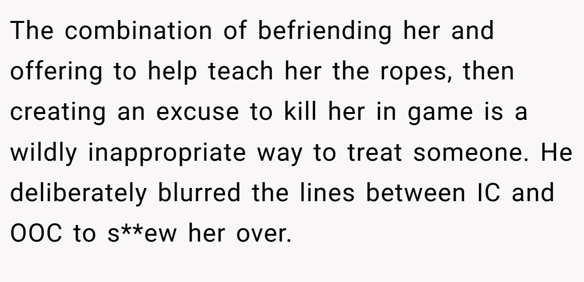 The combination of befriending her and offering to help teach her the ropes, then creating an excuse to kill her in game is a wildly inappropriate way to treat someone. He deliberately blurred the lines between IC and OOC to s**ew her over.