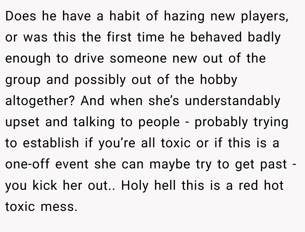 Does he have a habit of hazing new players, or was this the first time he behaved badly enough to drive someone new out of the group and possibly out of the hobby altogether? And when she’s understandably upset and talking to people - probably trying to establish if you’re all toxic or if this is a one-off event she can maybe try to get past - you kick her out.. Holy hell this is a red hot toxic mess.