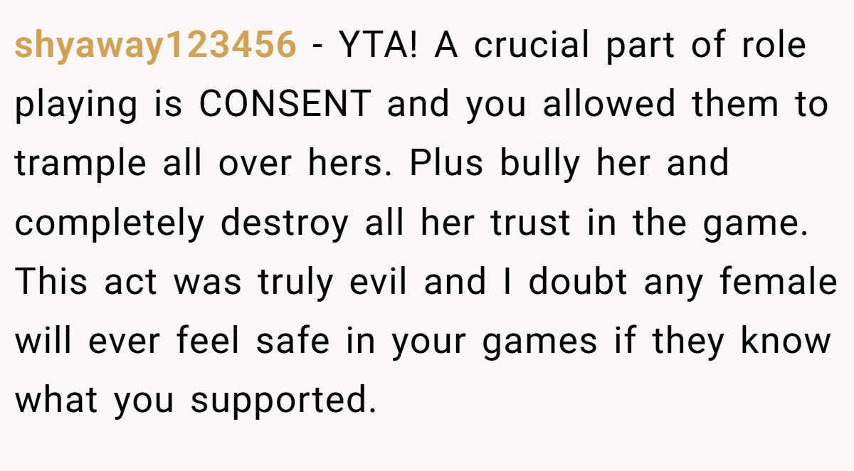 shyaway123456 − YTA! A crucial part of role playing is CONSENT and you allowed them to trample all over hers. Plus bully her and completely destroy all her trust in the game. This act was truly evil and I doubt any female will ever feel safe in your games if they know what you supported.