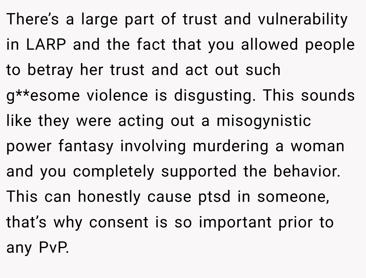 There’s a large part of trust and vulnerability in LARP and the fact that you allowed people to betray her trust and act out such g**esome violence is disgusting. This sounds like they were acting out a misogynistic power fantasy involving murdering a woman and you completely supported the behavior. This can honestly cause ptsd in someone, that’s why consent is so important prior to any PvP.