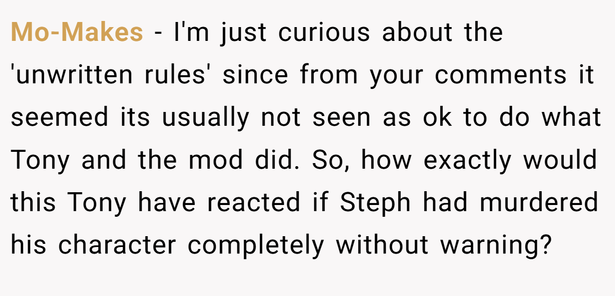 Mo-Makes − I'm just curious about the 'unwritten rules' since from your comments it seemed its usually not seen as ok to do what Tony and the mod did. So, how exactly would this Tony have reacted if Steph had murdered his character completely without warning?
