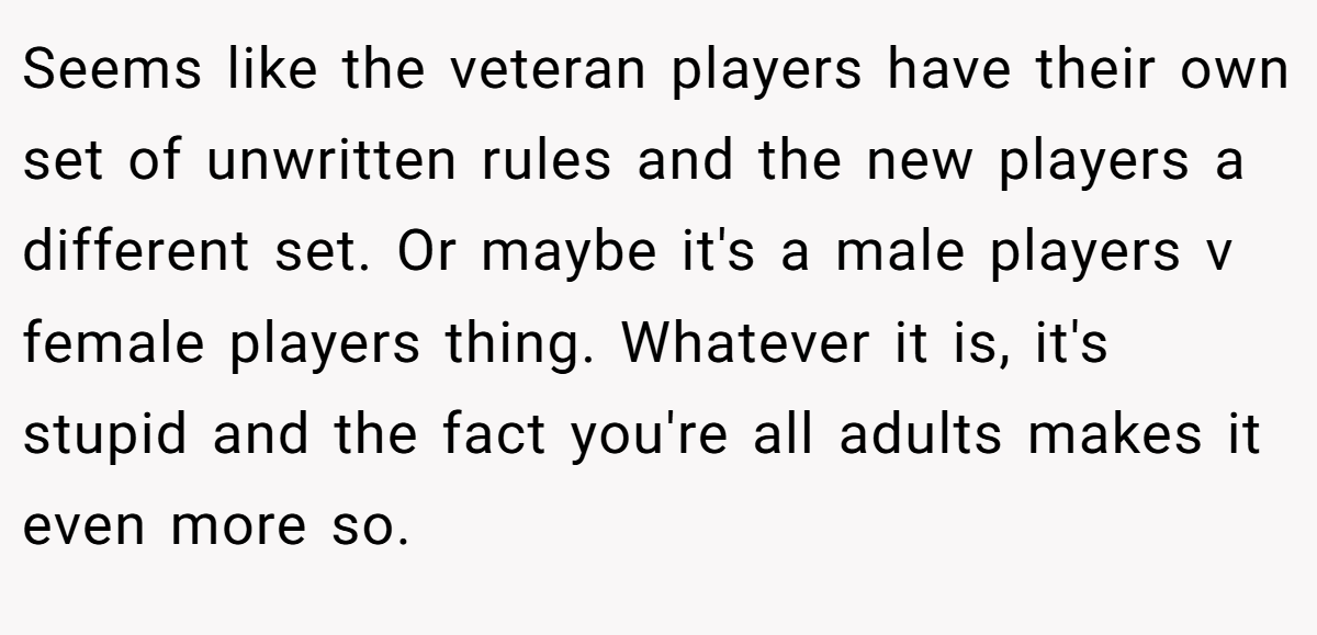 Seems like the veteran players have their own set of unwritten rules and the new players a different set. Or maybe it's a male players v female players thing. Whatever it is, it's stupid and the fact you're all adults makes it even more so.
