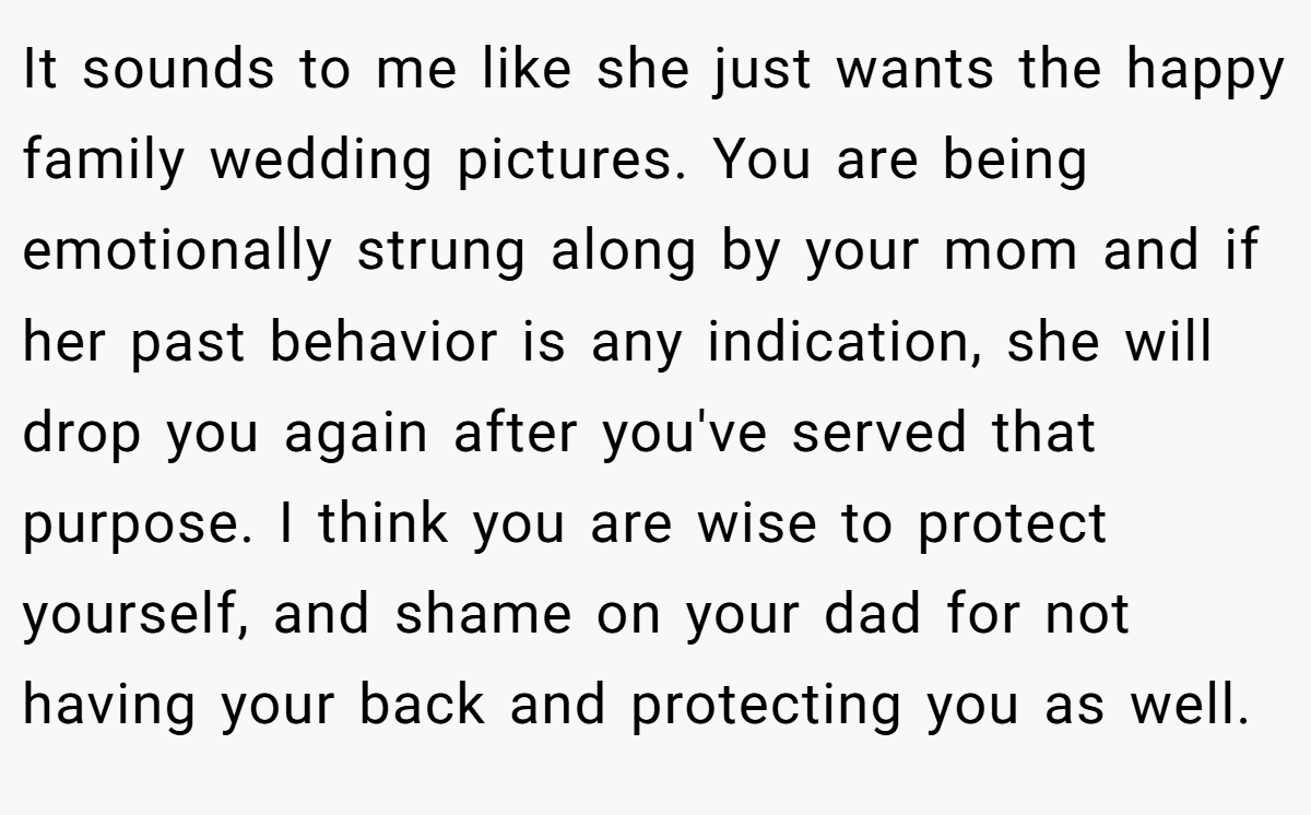 It sounds to me like she just wants the happy family wedding pictures. You are being emotionally strung along by your mom and if her past behavior is any indication, she will drop you again after you've served that purpose. I think you are wise to protect yourself, and shame on your dad for not having your back and protecting you as well.