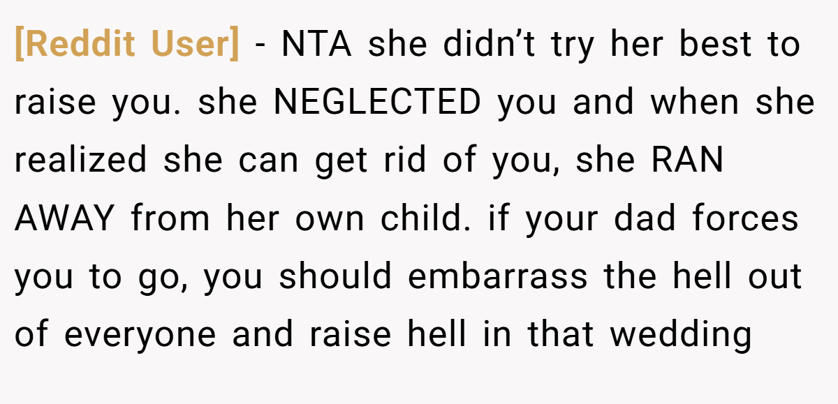 [Reddit User] − NTA she didn’t try her best to raise you. she NEGLECTED you and when she realized she can get rid of you, she RAN AWAY from her own child. if your dad forces you to go, you should embarrass the hell out of everyone and raise hell in that wedding