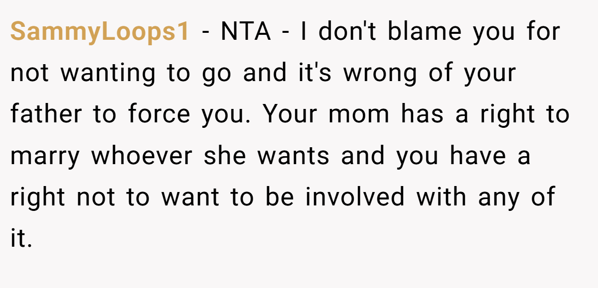 SammyLoops1 − NTA - I don't blame you for not wanting to go and it's wrong of your father to force you. Your mom has a right to marry whoever she wants and you have a right not to want to be involved with any of it.