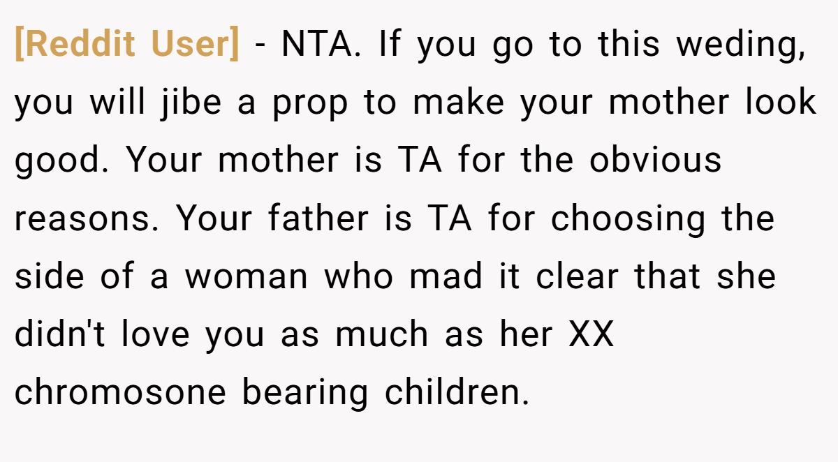 [Reddit User] − NTA. If you go to this weding, you will jibe a prop to make your mother look good. Your mother is TA for the obvious reasons. Your father is TA for choosing the side of a woman who mad it clear that she didn't love you as much as her XX chromosone bearing children.
