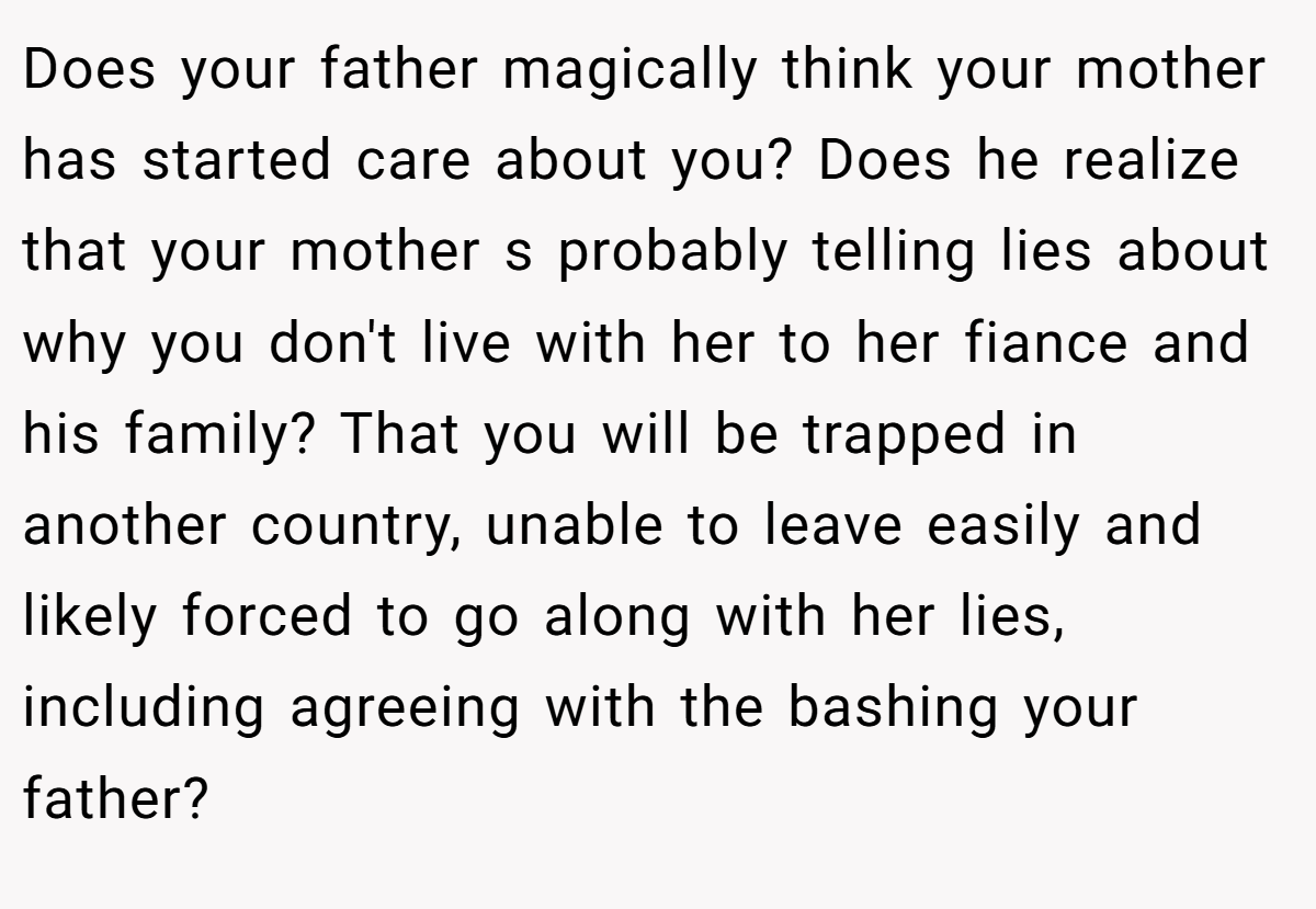 Does your father magically think your mother has started care about you? Does he realize that your mother s probably telling lies about why you don't live with her to her fiance and his family? That you will be trapped in another country, unable to leave easily and likely forced to go along with her lies, including agreeing with the bashing your father?