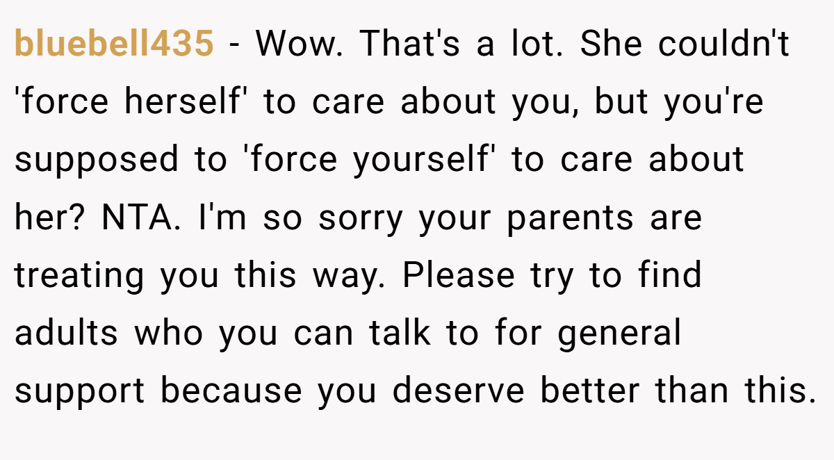 bluebell435 − Wow. That's a lot. She couldn't 'force herself' to care about you, but you're supposed to 'force yourself' to care about her? NTA. I'm so sorry your parents are treating you this way. Please try to find adults who you can talk to for general support because you deserve better than this.