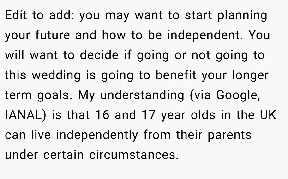 Edit to add: you may want to start planning your future and how to be independent. You will want to decide if going or not going to this wedding is going to benefit your longer term goals. My understanding (via Google, IANAL) is that 16 and 17 year olds in the UK can live independently from their parents under certain circumstances.