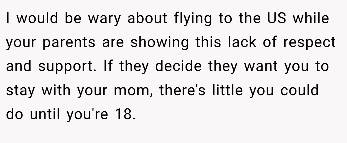I would be wary about flying to the US while your parents are showing this lack of respect and support. If they decide they want you to stay with your mom, there's little you could do until you're 18.