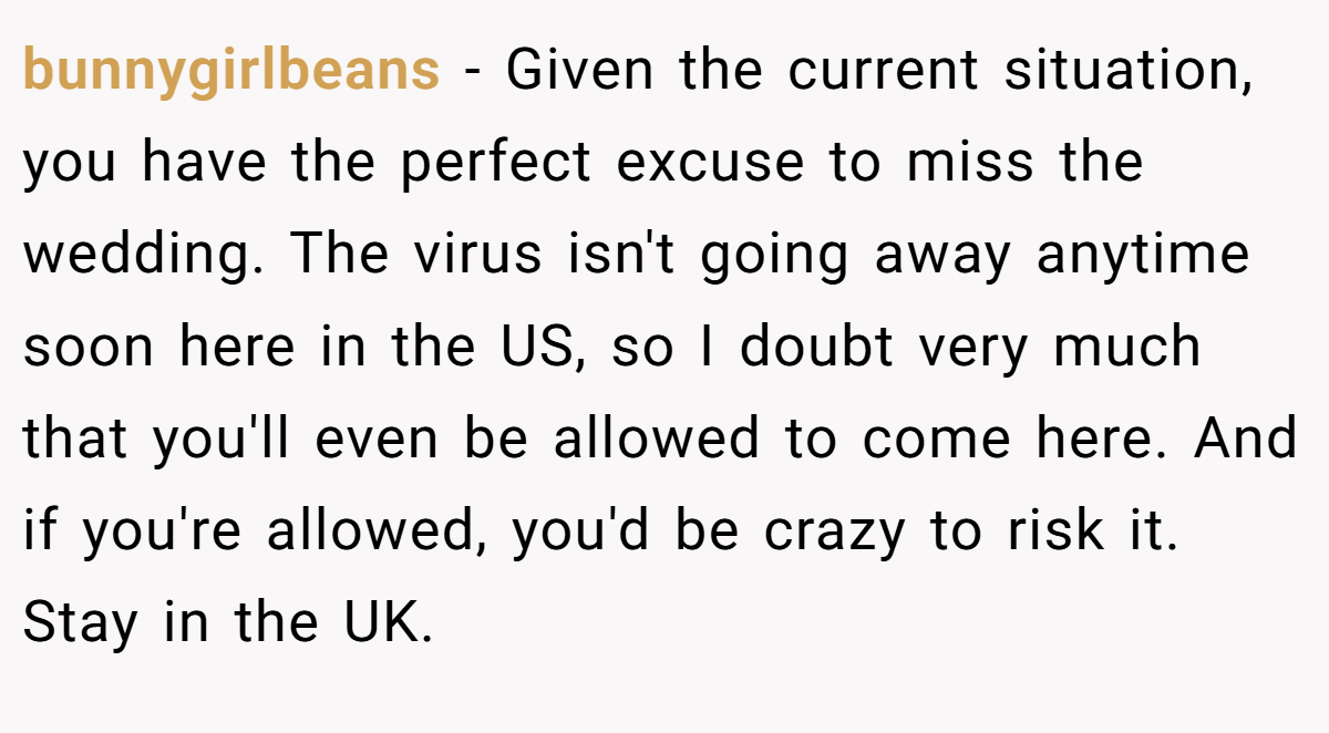 bunnygirlbeans − Given the current situation, you have the perfect excuse to miss the wedding. The virus isn't going away anytime soon here in the US, so I doubt very much that you'll even be allowed to come here. And if you're allowed, you'd be crazy to risk it. Stay in the UK.