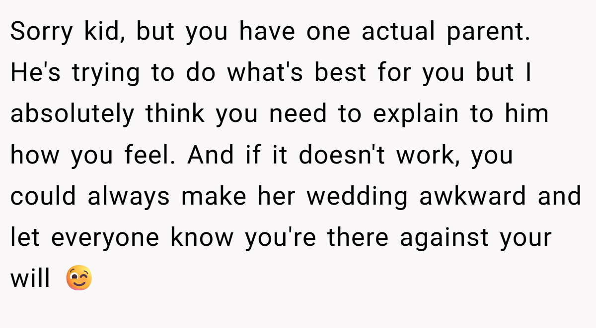 Sorry kid, but you have one actual parent. He's trying to do what's best for you but I absolutely think you need to explain to him how you feel. And if it doesn't work, you could always make her wedding awkward and let everyone know you're there against your will 😉