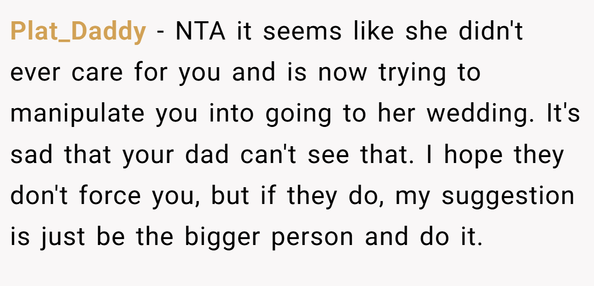 Plat_Daddy − NTA it seems like she didn't ever care for you and is now trying to manipulate you into going to her wedding. It's sad that your dad can't see that. I hope they don't force you, but if they do, my suggestion is just be the bigger person and do it.
