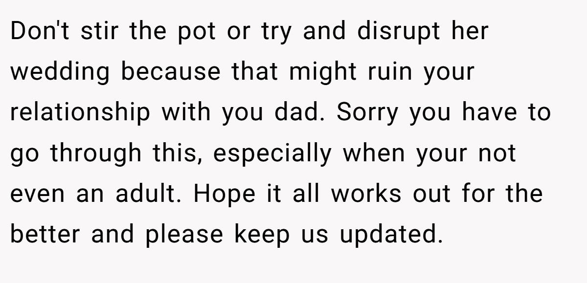 Don't stir the pot or try and disrupt her wedding because that might ruin your relationship with you dad. Sorry you have to go through this, especially when your not even an adult. Hope it all works out for the better and please keep us updated.