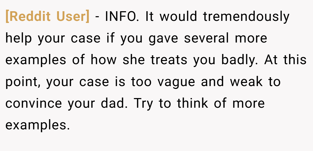 [Reddit User] − INFO. It would tremendously help your case if you gave several more examples of how she treats you badly. At this point, your case is too vague and weak to convince your dad. Try to think of more examples.