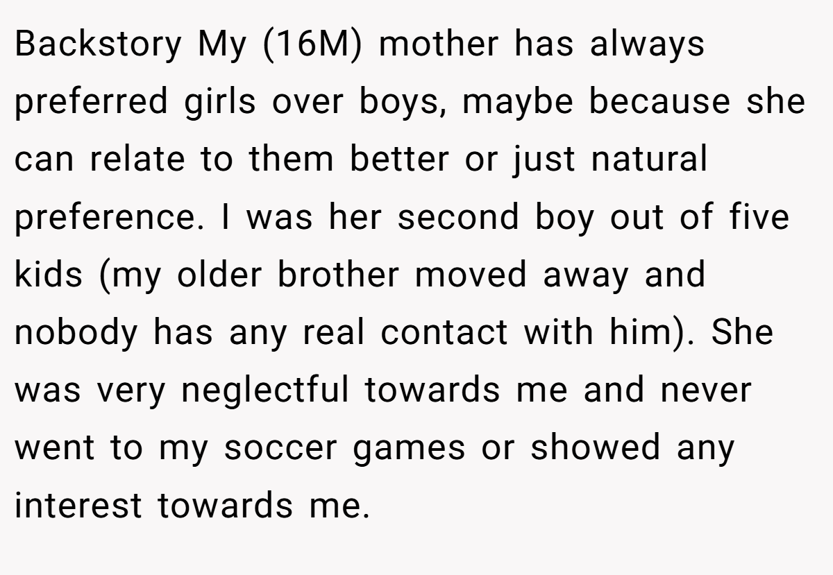Backstory My (16M) mother has always preferred girls over boys, maybe because she can relate to them better or just natural preference. I was her second boy out of five kids (my older brother moved away and nobody has any real contact with him). She was very neglectful towards me and never went to my soccer games or showed any interest towards me.
