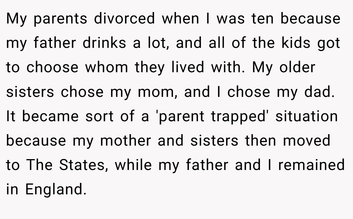 My parents divorced when I was ten because my father drinks a lot, and all of the kids got to choose whom they lived with. My older sisters chose my mom, and I chose my dad. It became sort of a 'parent trapped' situation because my mother and sisters then moved to The States, while my father and I remained in England.