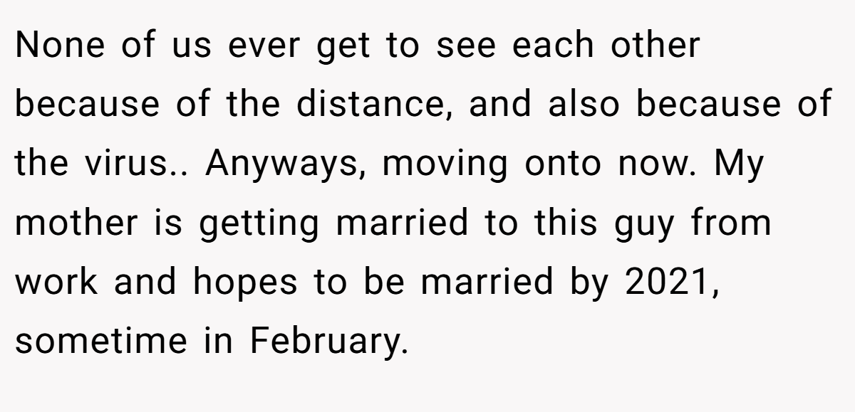 None of us ever get to see each other because of the distance, and also because of the virus.. Anyways, moving onto now. My mother is getting married to this guy from work and hopes to be married by 2021, sometime in February.