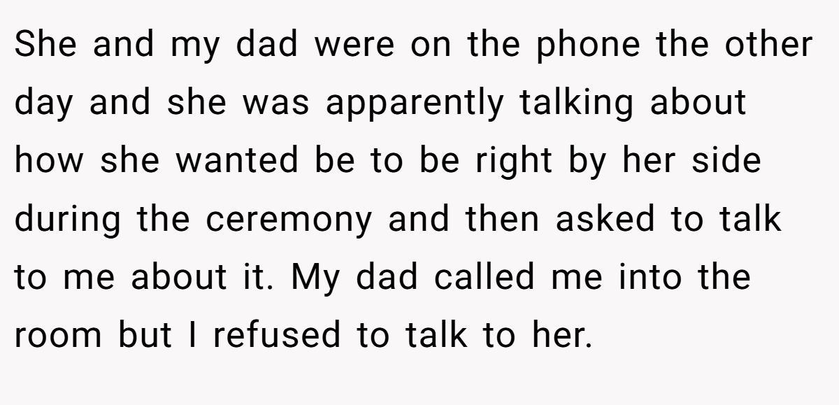 She and my dad were on the phone the other day and she was apparently talking about how she wanted be to be right by her side during the ceremony and then asked to talk to me about it. My dad called me into the room but I refused to talk to her.