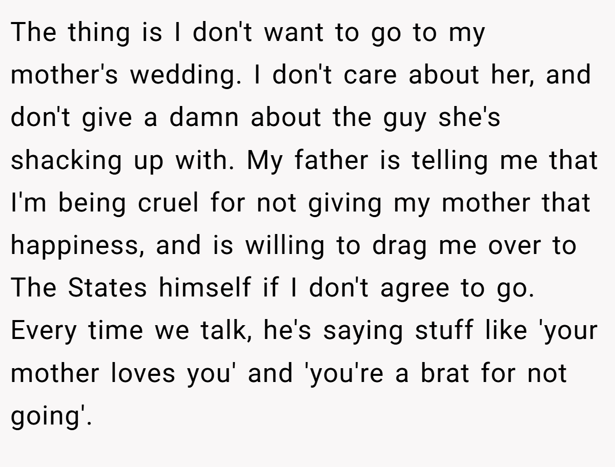 The thing is I don't want to go to my mother's wedding. I don't care about her, and don't give a damn about the guy she's shacking up with. My father is telling me that I'm being cruel for not giving my mother that happiness, and is willing to drag me over to The States himself if I don't agree to go. Every time we talk, he's saying stuff like 'your mother loves you' and 'you're a brat for not going'.