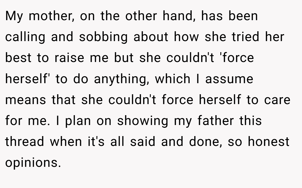 My mother, on the other hand, has been calling and sobbing about how she tried her best to raise me but she couldn't 'force herself' to do anything, which I assume means that she couldn't force herself to care for me. I plan on showing my father this thread when it's all said and done, so honest opinions.