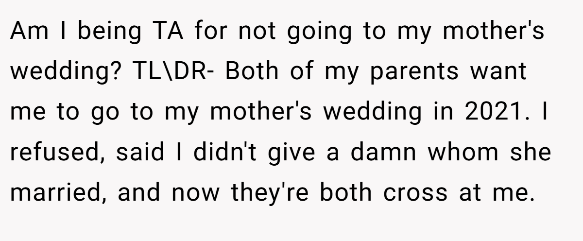 Am I being TA for not going to my mother's wedding? TL\DR- Both of my parents want me to go to my mother's wedding in 2021. I refused, said I didn't give a damn whom she married, and now they're both cross at me.