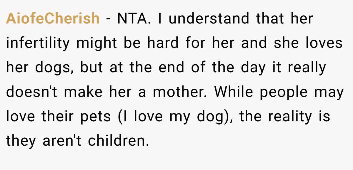 AiofeCherish − NTA. I understand that her infertility might be hard for her and she loves her dogs, but at the end of the day it really doesn't make her a mother. While people may love their pets (I love my dog), the reality is they aren't children.