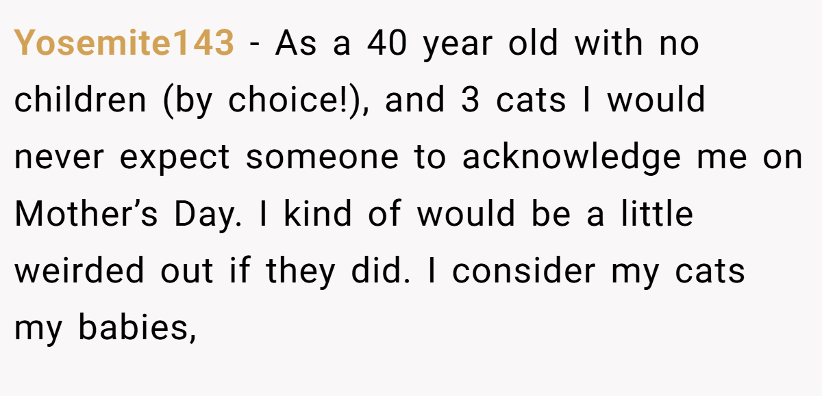 Yosemite143 − As a 40 year old with no children (by choice!), and 3 cats I would never expect someone to acknowledge me on Mother’s Day. I kind of would be a little weirded out if they did. I consider my cats my babies,