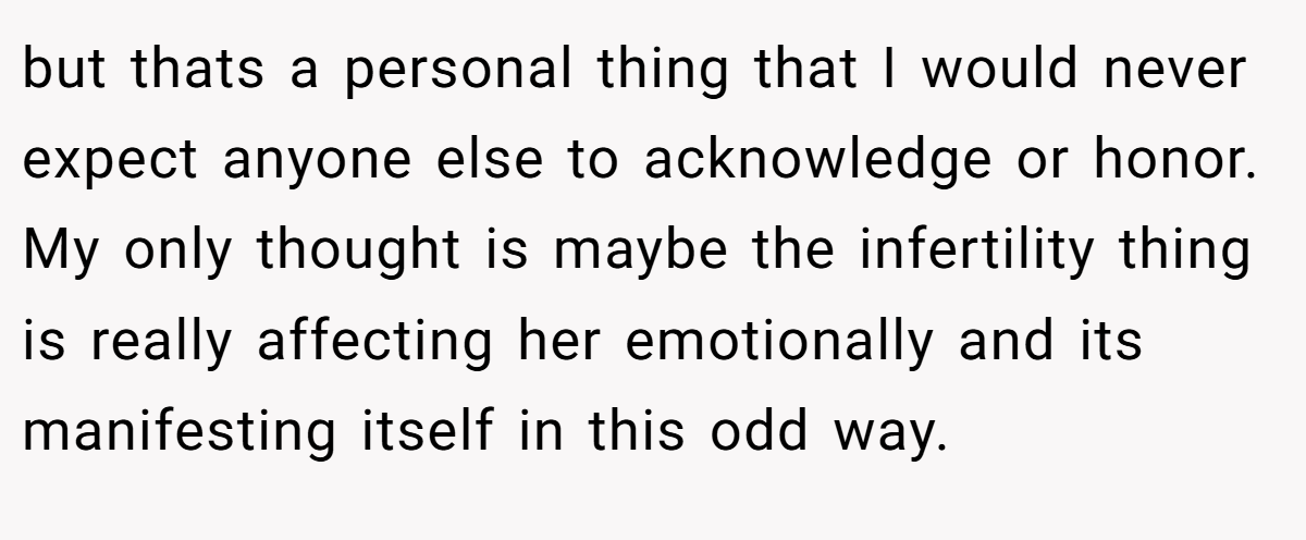 but thats a personal thing that I would never expect anyone else to acknowledge or honor. My only thought is maybe the infertility thing is really affecting her emotionally and its manifesting itself in this odd way.