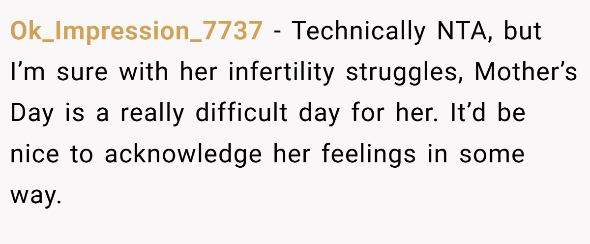 Ok_Impression_7737 − Technically NTA, but I’m sure with her infertility struggles, Mother’s Day is a really difficult day for her. It’d be nice to acknowledge her feelings in some way.