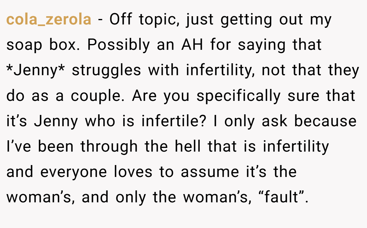 cola_zerola − Off topic, just getting out my soap box. Possibly an AH for saying that *Jenny* struggles with infertility, not that they do as a couple. Are you specifically sure that it’s Jenny who is infertile? I only ask because I’ve been through the hell that is infertility and everyone loves to assume it’s the woman’s, and only the woman’s, “fault”.