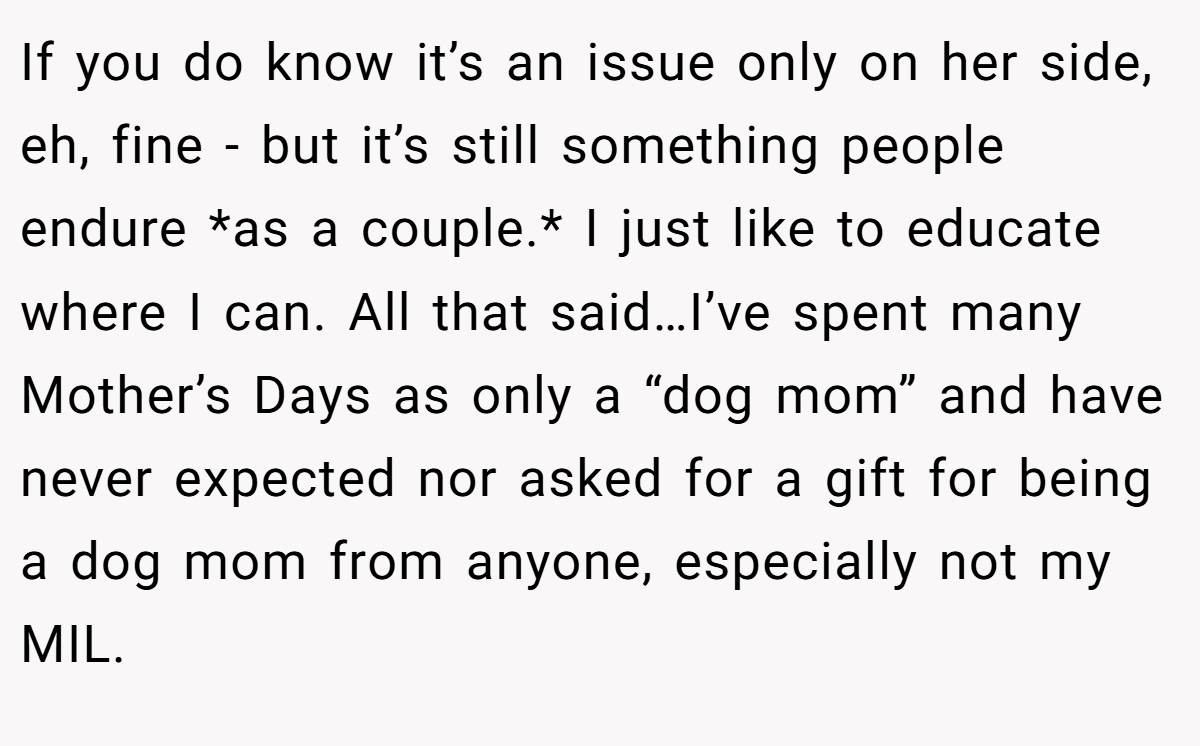If you do know it’s an issue only on her side, eh, fine - but it’s still something people endure *as a couple.* I just like to educate where I can. All that said…I’ve spent many Mother’s Days as only a “dog mom” and have never expected nor asked for a gift for being a dog mom from anyone, especially not my MIL.