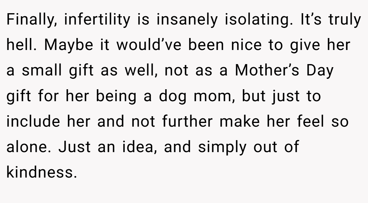 Finally, infertility is insanely isolating. It’s truly hell. Maybe it would’ve been nice to give her a small gift as well, not as a Mother’s Day gift for her being a dog mom, but just to include her and not further make her feel so alone. Just an idea, and simply out of kindness.