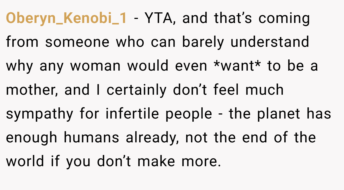 Oberyn_Kenobi_1 − YTA, and that’s coming from someone who can barely understand why any woman would even *want* to be a mother, and I certainly don’t feel much sympathy for infertile people - the planet has enough humans already, not the end of the world if you don’t make more.