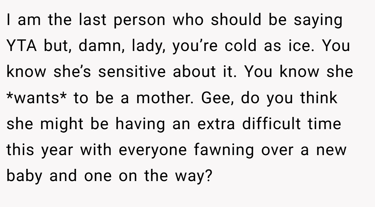 I am the last person who should be saying YTA but, damn, lady, you’re cold as ice. You know she’s sensitive about it. You know she *wants* to be a mother. Gee, do you think she might be having an extra difficult time this year with everyone fawning over a new baby and one on the way?