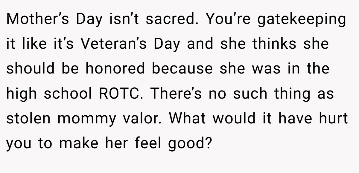 Mother’s Day isn’t sacred. You’re gatekeeping it like it’s Veteran’s Day and she thinks she should be honored because she was in the high school ROTC. There’s no such thing as stolen mommy valor. What would it have hurt you to make her feel good?