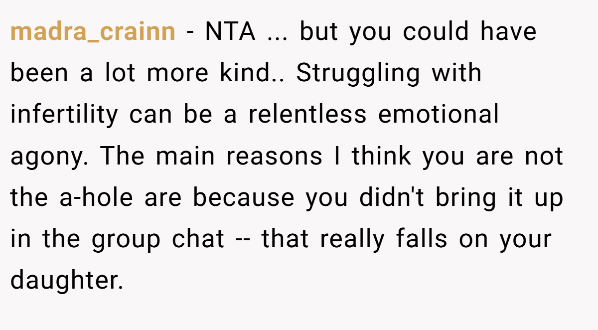 madra_crainn − NTA ... but you could have been a lot more kind.. Struggling with infertility can be a relentless emotional agony. The main reasons I think you are not the a-hole are because you didn't bring it up in the group chat -- that really falls on your daughter.